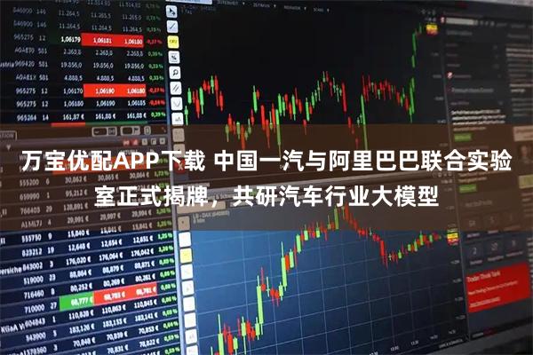 万宝优配APP下载 中国一汽与阿里巴巴联合实验室正式揭牌，共研汽车行业大模型