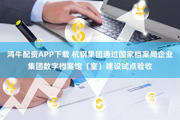 鸿牛配资APP下载 杭钢集团通过国家档案局企业集团数字档案馆（室）建设试点验收