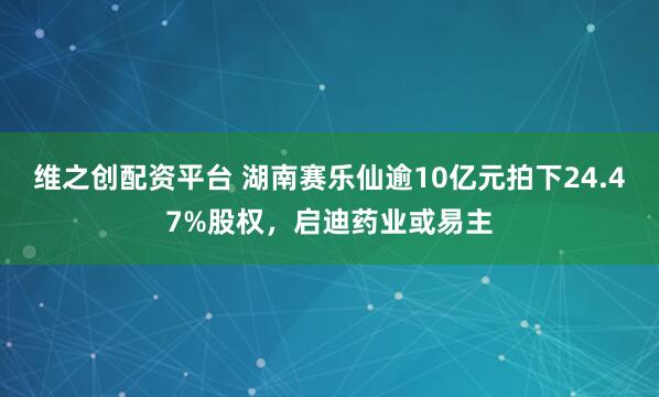 维之创配资平台 湖南赛乐仙逾10亿元拍下24.47%股权，启迪药业或易主