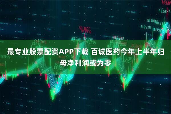 最专业股票配资APP下载 百诚医药今年上半年归母净利润或为零