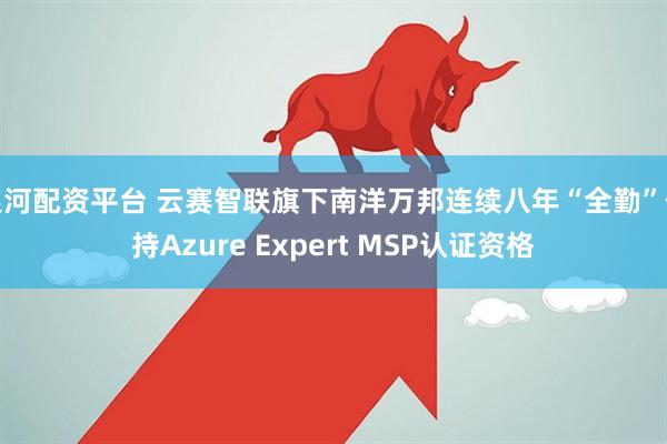 银河配资平台 云赛智联旗下南洋万邦连续八年“全勤”保持Azure Expert MSP认证资格