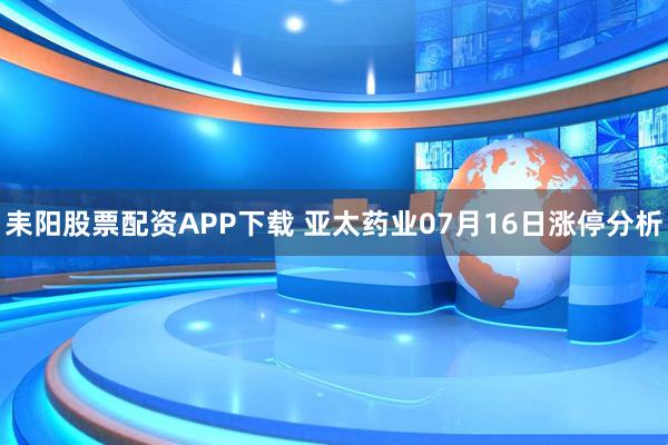 耒阳股票配资APP下载 亚太药业07月16日涨停分析