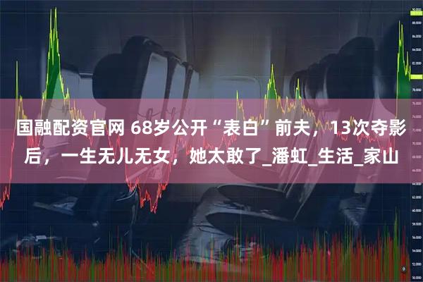 国融配资官网 68岁公开“表白”前夫，13次夺影后，一生无儿无女，她太敢了_潘虹_生活_家山