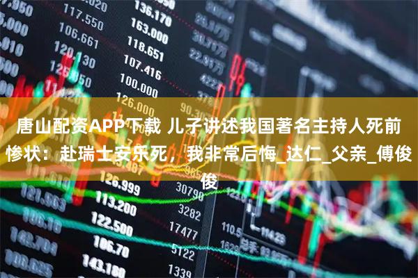 唐山配资APP下载 儿子讲述我国著名主持人死前惨状：赴瑞士安乐死，我非常后悔_达仁_父亲_傅俊