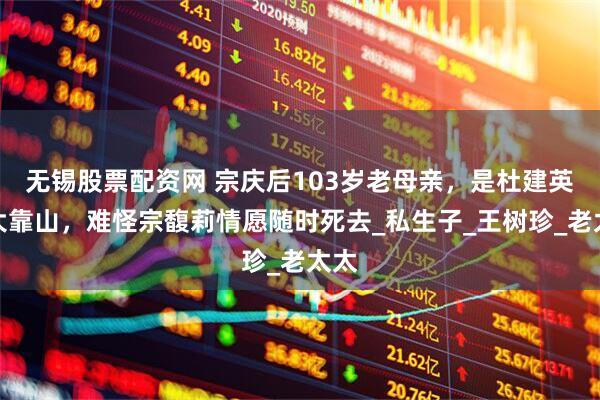 无锡股票配资网 宗庆后103岁老母亲，是杜建英最大靠山，难怪宗馥莉情愿随时死去_私生子_王树珍_老太太