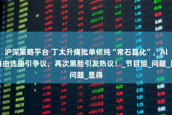 沪深策略平台 丁太升痛批单依纯“常石磊化”,Alin自由选曲引争议,再次黑脸引发热议!_节目组_问题_显得