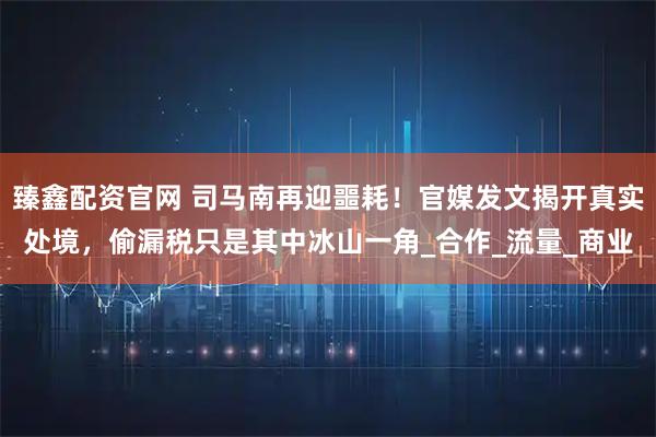 臻鑫配资官网 司马南再迎噩耗！官媒发文揭开真实处境，偷漏税只是其中冰山一角_合作_流量_商业