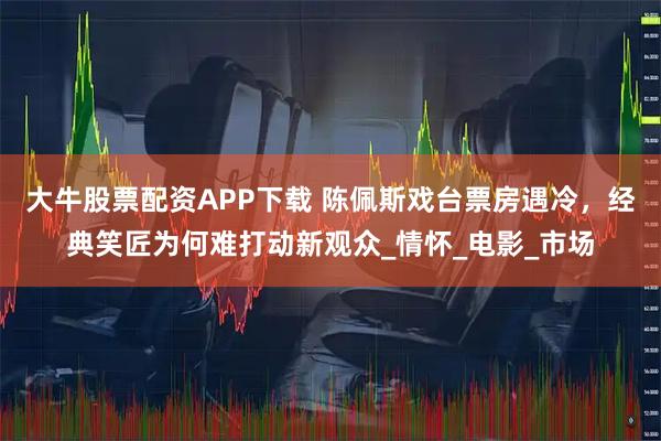 大牛股票配资APP下载 陈佩斯戏台票房遇冷，经典笑匠为何难打动新观众_情怀_电影_市场