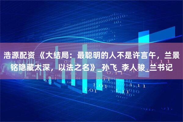 浩源配资 《大结局：最聪明的人不是许言午，兰景铭隐藏太深，以法之名》_孙飞_李人骏_兰书记