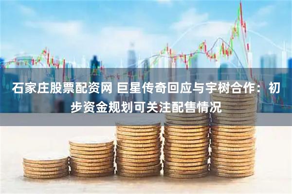 石家庄股票配资网 巨星传奇回应与宇树合作：初步资金规划可关注配售情况