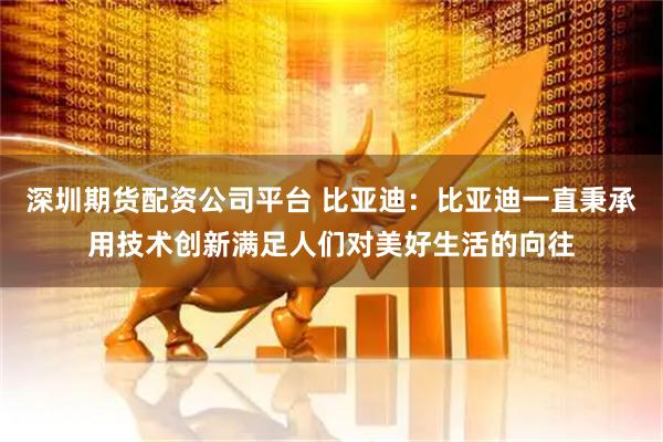 深圳期货配资公司平台 比亚迪：比亚迪一直秉承用技术创新满足人们对美好生活的向往