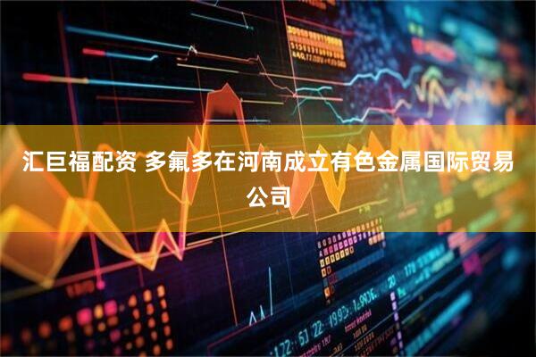 汇巨福配资 多氟多在河南成立有色金属国际贸易公司