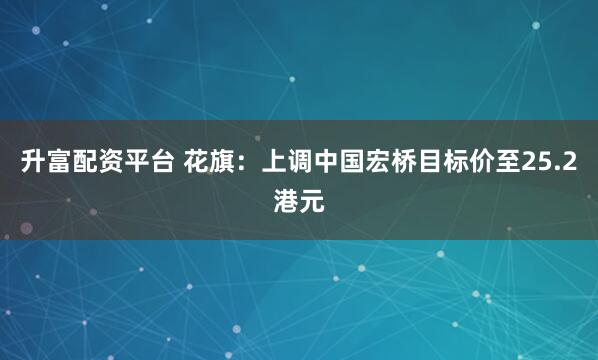 升富配资平台 花旗：上调中国宏桥目标价至25.2港元