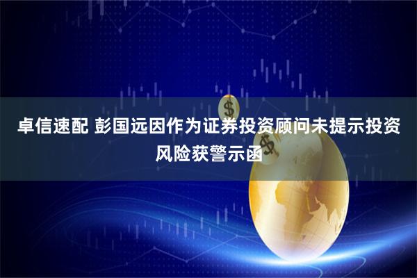 卓信速配 彭国远因作为证券投资顾问未提示投资风险获警示函