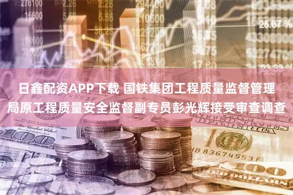 日鑫配资APP下载 国铁集团工程质量监督管理局原工程质量安全监督副专员彭光辉接受审查调查