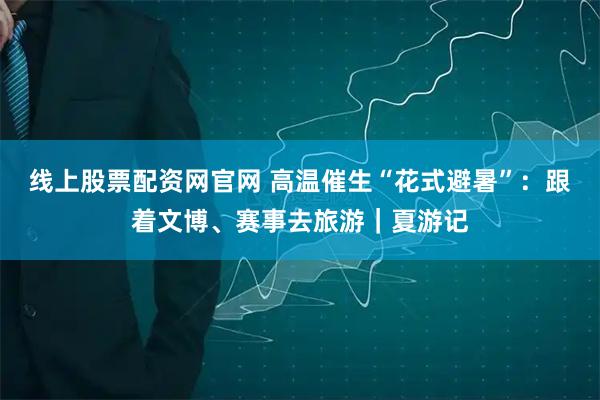 线上股票配资网官网 高温催生“花式避暑”：跟着文博、赛事去旅游｜夏游记