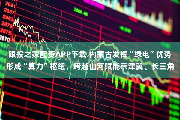 跟投之家配资APP下载 内蒙古发挥“绿电”优势形成“算力”枢纽，跨越山河赋能京津冀、长三角