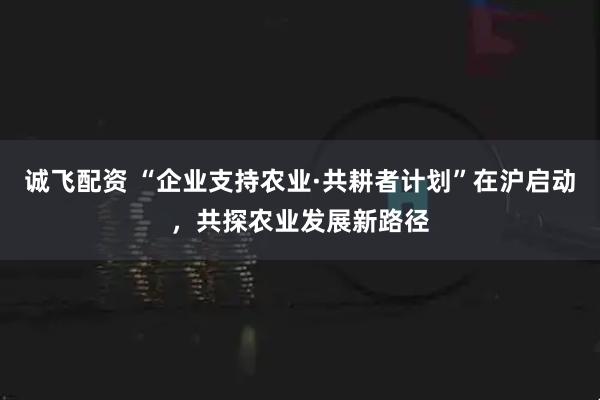 诚飞配资 “企业支持农业·共耕者计划”在沪启动，共探农业发展新路径