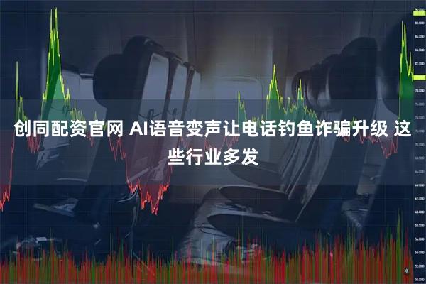 创同配资官网 AI语音变声让电话钓鱼诈骗升级 这些行业多发