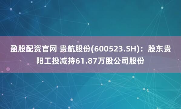 盈股配资官网 贵航股份(600523.SH)：股东贵阳工投减持61.87万股公司股份
