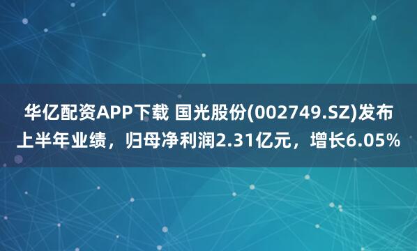华亿配资APP下载 国光股份(002749.SZ)发布上半年业绩，归母净利润2.31亿元，增长6.05%
