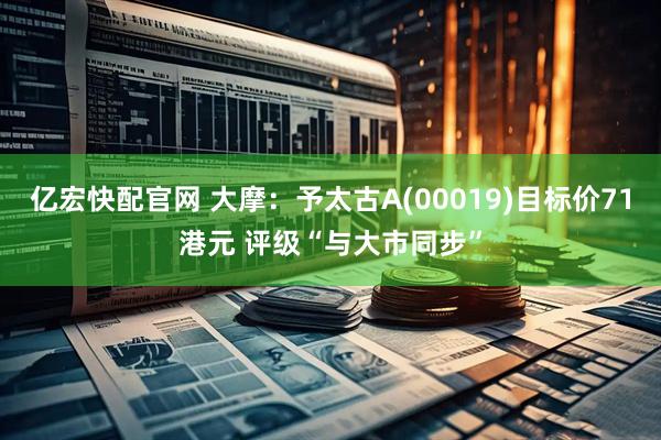 亿宏快配官网 大摩：予太古A(00019)目标价71港元 评级“与大市同步”