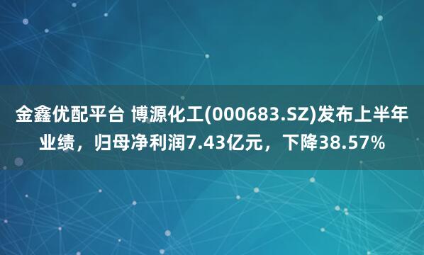 金鑫优配平台 博源化工(000683.SZ)发布上半年业绩，归母净利润7.43亿元，下降38.57%