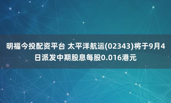 明福今投配资平台 太平洋航运(02343)将于9月4日派发中期股息每股0.016港元