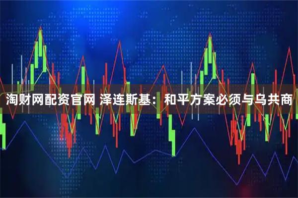 淘财网配资官网 泽连斯基：和平方案必须与乌共商