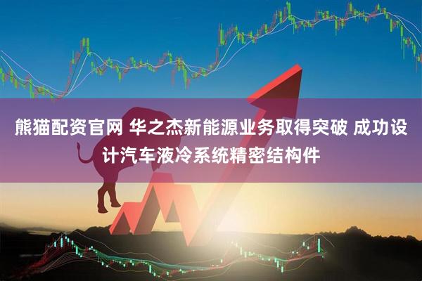 熊猫配资官网 华之杰新能源业务取得突破 成功设计汽车液冷系统精密结构件
