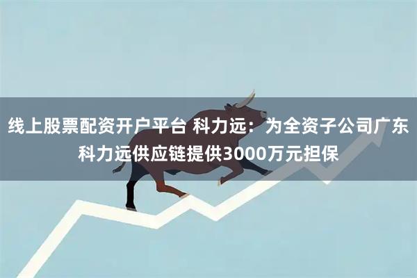 线上股票配资开户平台 科力远：为全资子公司广东科力远供应链提供3000万元担保