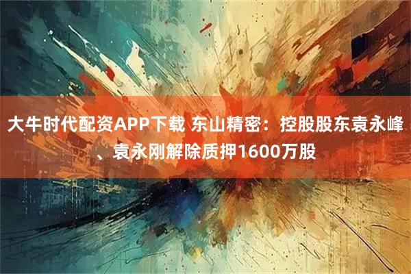 大牛时代配资APP下载 东山精密：控股股东袁永峰、袁永刚解除质押1600万股