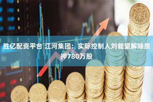 胜亿配资平台 江河集团：实际控制人刘载望解除质押780万股