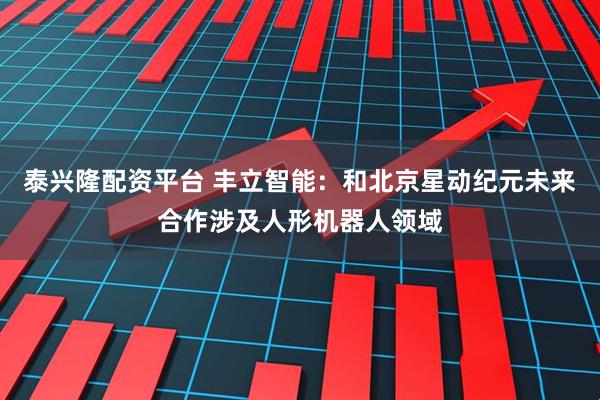 泰兴隆配资平台 丰立智能：和北京星动纪元未来合作涉及人形机器人领域