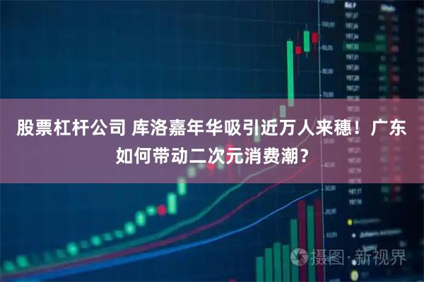 股票杠杆公司 库洛嘉年华吸引近万人来穗！广东如何带动二次元消费潮？