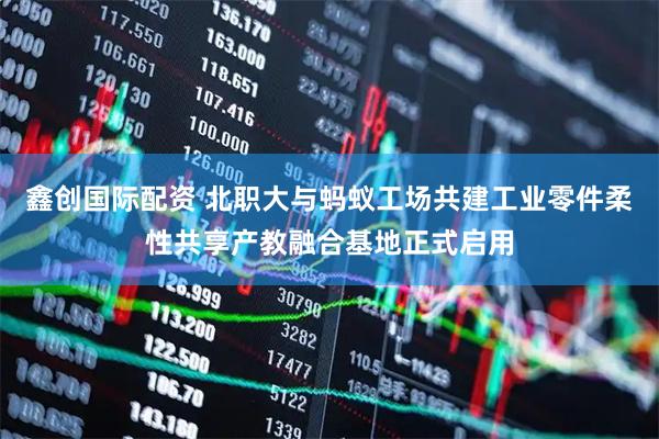 鑫创国际配资 北职大与蚂蚁工场共建工业零件柔性共享产教融合基地正式启用
