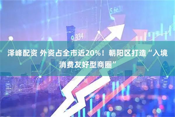 泽峰配资 外资占全市近20%！朝阳区打造“入境消费友好型商圈”