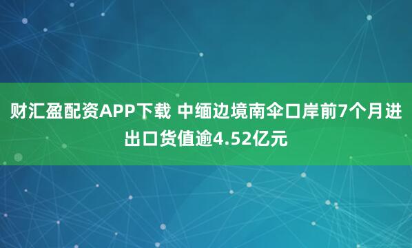 财汇盈配资APP下载 中缅边境南伞口岸前7个月进出口货值逾4.52亿元