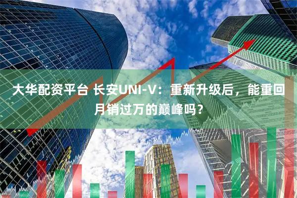 大华配资平台 长安UNI-V：重新升级后，能重回月销过万的巅峰吗？