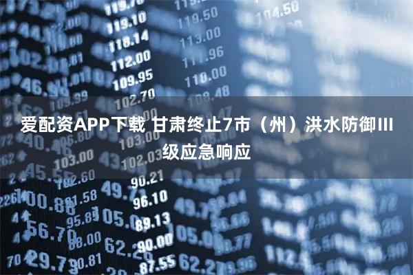 爱配资APP下载 甘肃终止7市（州）洪水防御Ⅲ级应急响应