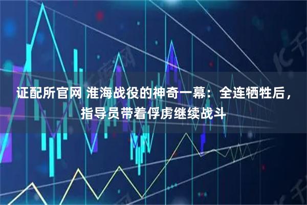 证配所官网 淮海战役的神奇一幕：全连牺牲后，指导员带着俘虏继续战斗