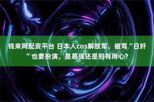 钱来网配资平台 日本人cos解放军，被骂“日奸”也要扮演，是慕强还是别有用心？