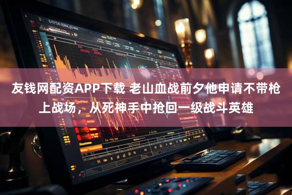 友钱网配资APP下载 老山血战前夕他申请不带枪上战场，从死神手中抢回一级战斗英雄