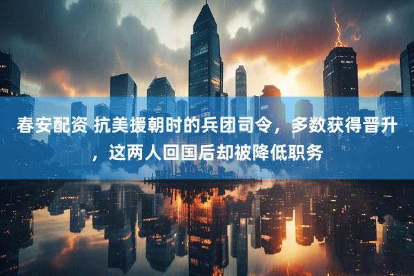 春安配资 抗美援朝时的兵团司令，多数获得晋升，这两人回国后却被降低职务