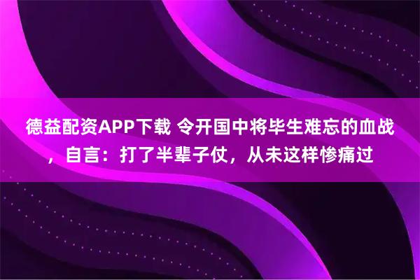 德益配资APP下载 令开国中将毕生难忘的血战，自言：打了半辈子仗，从未这样惨痛过
