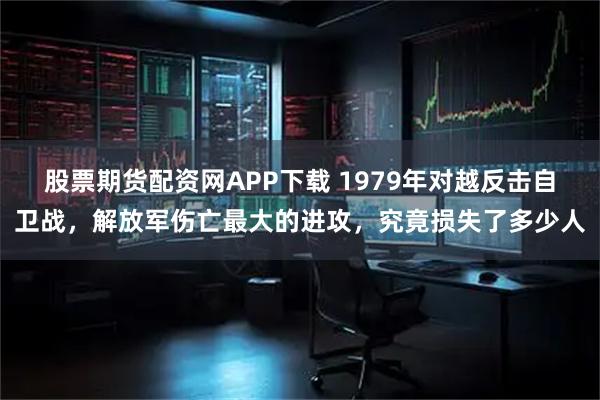 股票期货配资网APP下载 1979年对越反击自卫战，解放军伤亡最大的进攻，究竟损失了多少人