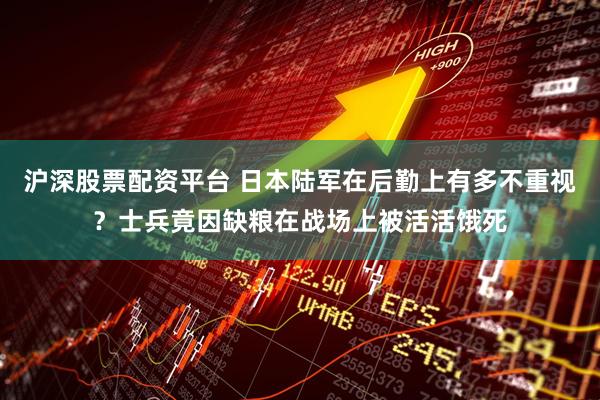 沪深股票配资平台 日本陆军在后勤上有多不重视？士兵竟因缺粮在战场上被活活饿死