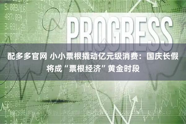 配多多官网 小小票根撬动亿元级消费：国庆长假将成“票根经济”黄金时段
