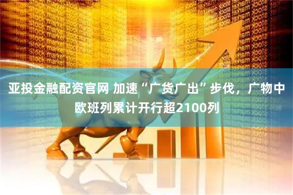 亚投金融配资官网 加速“广货广出”步伐，广物中欧班列累计开行超2100列