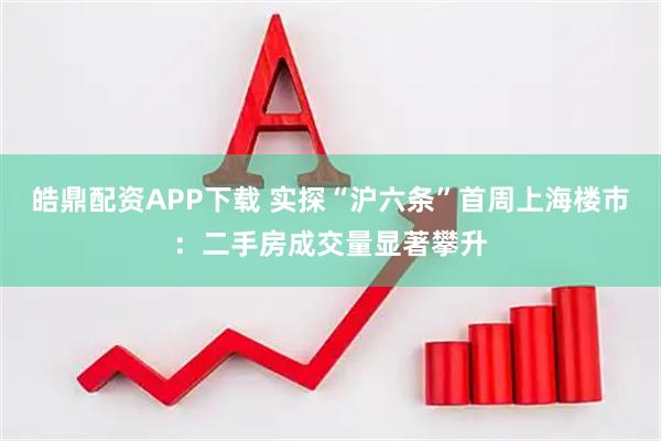 皓鼎配资APP下载 实探“沪六条”首周上海楼市：二手房成交量显著攀升